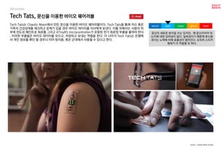 Tech Tats, 문신을 이용한 바이오 웨어러블
Wearable
Tech Tats는 Chaotic Moon에서 만든 문신을 이용한 바이오 웨어러블이다. Tech Tats을 통해 자신 혹은
가족의 건강상태를 체크하고 문제가 있을 경우 바이오 데이터를 의사에게 보낸다. 이를 위해서는 사람의 피
부에 전도성 페인트로 회로를 그리고 ATiny85 microcontroller가 포함된 전기 회로망 부품을 붙여야 한다
. 이러한 부품들은 바이오 데이터를 모으고, 저장하고 보내는 역할을 한다. 더 나아가 Tech Tats는 은행에
서 개인 정보를 확인 할 경우나 미아 방지용, 혹은 군대에서 사용될 수 있다고 한다.
문신이 새로운 방식일 수는 있지만, 왜 문신이어야 하
는지에 대한 당위성이 없다. 일회성이기 때문에 문신을
새기는 노력에 비해 효율성이 떨어진다. 오히려 스티커
형태가 더 적합할 듯 하다.
worst bad soso good best
source : Chaotic Moon Studio
 