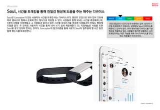 Soul, 시간을 트래킹을 통해 친밀감 형성에 도움을 주는 해주는 디바이스
Wearable
Soul은 Concepter가 만든 사용자의 시간을 트래킹 하는 디바이스이다. 팬던트 모양으로 되어 있어 기호에
따라 열쇠고리 형태나 손목에 밴드 형식으로 착용할 수 있다. 사람들과 함께 보내는 시간을 측정해주는데,
5명의 사람을 지정해놓고 그 사람들과 얼마나 많은 시간을 보내는지를 측정해 사람들과의 친밀도 형성에
도움을 준다. 주 단위로 사용자의 시간을 통계 내서 보기 쉽게 제공해준다. 단, 지정해놓은 사람들 또한
Soul을 갖고 있어야 한다는 것이다. Concepter의 알고리즘을 통해 서로의 Soul이 일주일에 몇 시간 동안
함께 했는지를 트래킹한다.
과연 친밀감이 시간의 양과 비례하는 걸까. 심지어 시
간을 트래킹하기 위해서는 상대방도 Soul 디바이스를
착용하고 있어야 한다. 이미 웨어러블 디바이스를 기본
적으로 착용하고 있는 사람들이 증가한 상황에서 시간
트래킹이라는 작은 기능을 위해 다시 디바이스를 구입
하고 착용할지 미지수이다.
worst bad soso good best
source : concepter.co
 