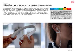 worst bad soso good best
Wearable
N headphones는 소니의 Future Lab 에서 만들어진 헤드폰으로 LG의 Tone Infinim Bluetooth
headset과 형태가 유사하다. 기기를 목에 걸고 V자 형태의 이어폰을 귀에 꼽아 사용하는 것인데, 재미있는
것은 귓구멍 부분에 거치되는 부분이 뚫려 있어 외부의 소리가 단절되지 않은 채 오디오 서비스를 동시에
이용할 수 있다는 점이다. 심지어 대화를 진행하는 것에 문제가 없다고 한다. V자 형태의 다른 부분은 귓바
퀴 아래에 위치하게 되며 골전도 센서를 이용하여 소리를 전달하는 직접적 부위이다. 또한 음성으로 기기
제어가 가능하며 연결되는 단말과는 블루투스를 이용하여 통신한다.
N headphones, 오디오 콘텐츠와 외부 소리를 동시에 들을 수 있는 이어셋
손을 이용하지 않고 컨트롤이 가능하며, 외부소리를 들
을 수 있다는 것은 좋은 경험으로 받아들일 수 있을 것
이다. 하지만 과연 외부소리가 단절되지 않는다는 것이
장점으로만 작용될 것인지 생각해봐야 할 문제이다. 오
디오 콘텐츠에 집중할 초기의 목적을 달성할 수 있을
까? 또한, 음성 인식률의 정확도와 일반대화와 명령어
를 잘 구분할 수 있을지에 궁금증도 자아낸다.
source : Sony
 