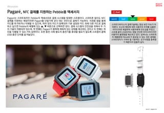 worst bad soso good best
Wearable
Pagaré는 스마트워치인 Pebble의 액세서리로 결제 시스템을 탑재한 스트랩이다. 스마트폰 없이도 NFC
결제를 지원하는 매장이라면 Pagaré를 단말기에 갖다 대는 것만으로 결제가 가능하다. 지원용 앱을 통해
카드를 추가하거나 삭제할 수 있으며, 여러 장의 카드가 등록되어 기본 설정된 카드 외에 다른 카드로 결제
하고 싶으면 Pebble의 베젤에 있는 ▲, ▼ 버튼으로 선택하면 된다. 결제 시스템의 안전성을 위해서 두 가
지 기술이 적용되어 있는데, 첫 번째는 Pagaré가 팔목에 채워져 있는 상태를 체크하는 것이고 두 번째는 개
인을 식별할 수 있는 PIN 넘버이다. 또한 충전 시에 별도의 충전기를 휴대할 필요가 없도록 스트랩의 끝에
USB 충전 단자를 숨겨놓았다.
Pagaré, NFC 결제를 지원하는 Pebble용 액세서리
source : pagare.me
스마트디바이스의 결제기술에는 항상 보안 이슈가 뒤
따른다. 도난과 해킹에 대한 사용자의 우려를 심플한
아이디어로 해결하여 사용자에게 안도감을 주었고,
스트랩 끝의 USB단자는 정말 간단한 아이디어이지만
사용자의 불편함을 해소하고 있다. 넘쳐나는 스마트워
치 제품중에 PAGARE가 돋보일 수 있는 것은 결제용
스마트워치가 가져야 할 기본적인 요구사항을 충족했
기 때문이지 않을까 싶다.
 
