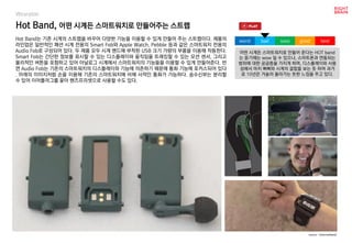 worst bad soso good best
Wearable
Hot Band는 기존 시계의 스트랩을 바꾸어 다양한 기능을 이용할 수 있게 만들어 주는 스트랩이다. 제품의
라인업은 일반적인 패션 시계 전용의 Smart Fob와 Apple Watch, Pebble 등과 같은 스마트워치 전용의
Audio Fob로 구성되어 있다. 두 제품 모두 시계 밴드에 부착된 USB 크기 가량의 부품을 이용해 작동한다.
Smart Fob는 간단한 정보를 표시할 수 있는 디스플레이와 움직임을 트래킹할 수 있는 모션 센서, 그리고
물리적인 버튼을 포함하고 있어 아날로그 시계에서 스마트워치의 기능들을 이용할 수 있게 만들어준다. 반
면 Audio Fob는 기존의 스마트워치의 디스플레이와 기능에 의존하기 때문에 통화 기능에 포커스되어 있다
. 아래의 이미지처럼 손을 이용해 기존의 스마트워치에 비해 사적인 통화가 가능하다. 송수신부는 분리할
수 있어 이어플러그를 꽂아 핸즈프리셋으로 사용할 수도 있다.
Hot Band, 어떤 시계든 스마트워치로 만들어주는 스트랩
source : hotsmartband
어떤 시계든 스마트워치로 만들어 준다는 HOT band
는 듣기에는 wow 일 수 있으나, 스마트폰과 연동되는
범위에 대한 궁금증을 가지게 하며, 디스플레이와 사용
성에서 마치 삐삐와 시계의 결합을 보는 듯 하여 과거
로 10년은 거슬러 올라가는 듯한 느낌을 주고 있다.
 