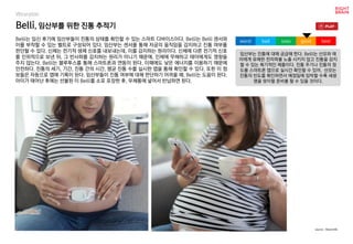 Belli, 임산부를 위한 진통 추적기
Belli는 임신 후기에 임산부들이 진통의 상태를 확인할 수 있는 스마트 디바이스이다. Belli는 Belli 센서와
이를 부착할 수 있는 벨트로 구성되어 있다. 임산부는 센서를 통해 자궁의 움직임을 감지하고 진통 여부를
판단할 수 있다. 신체는 전기적 생체 신호를 내보내는데, 이를 감지하는 원리이다. 신체에 다른 전기적 신호
를 인위적으로 보낸 뒤, 그 반사파를 감지하는 원리가 아니기 때문에, 인체에 무해하고 태아에게도 영향을
주지 않는다. Belli는 블루투스를 통해 스마트폰과 연동이 된다. 이때에도 낮은 에너지를 이용하기 때문에
안전하다. 진통의 세기, 기간, 진통 간의 시간, 평균 진통 수를 실시한 앱을 통해 확인할 수 있다. 또한 이 정
보들은 자동으로 앱에 기록이 된다. 임산부들이 진통 여부에 대해 판단하기 어려울 때, Belli는 도움이 된다.
아이가 태어난 후에는 선불된 이 Belli를 소포 포장한 후, 우체통에 넣어서 반납하면 된다.
임산부는 진통에 대해 궁금해 한다. Belli는 산모와 태
아에게 유해한 전자파를 노출 시키지 않고 진통을 감지
할 수 있는 획기적인 제품이다. 진통 주기나 진통의 정
도를 스마트폰 앱으로 실시간 확인할 수 있어, 산모는
진통의 빈도를 확인하면서 예정일에 임박할 수록 새생
명을 맞이할 준비를 할 수 있을 것이다.
worst bad soso good best
source : Bloomlife
Wearable
 