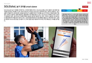 SOLIDshot, 농구 코치용 smart sleeve
SOLIDshot은 농구 자세를 코치해 주는 스마트한 팔토시이다. SOLIDshot에는 손목, 팔꿈치, 팔 전체의 움
직임을 감지하고 추적할 수 있는 센서(가속도계, 자이로스코프 등)가 장착되어 있다. 따라서 사용자가 농구
공을 드리블하거나 패스할 때, 슈팅을 할 때 등 각 상황에 맞게 각 부위를 실시간 추적하고 연동된 앱에 기록
한다. 따라서 사용자는 함께 제공되는 앱을 통해 피드백을 받을 수 있다. SOLIDshot 자체에 LED와 스피커
가 탑재되어 있어, 실시간으로 자세에 대해서 음성과 빛으로 알려주기도 한다. 따라서 사용자는 매 동작마
다 앱을 통해 피드백을 받지 않아도 된다. 상세 정보를 확인하고자 할 때에만 앱을 보고 확인하면 된다. 실제
로 NBA와 NCAA 유명 운동 선수들이 이 스마트 팔토시를 착용하여 즉각적인 피드백을 받고 자세를 분석했
다.
웨어러블 디바이스가 스포츠 관련 코칭에 다양하게 활
용되고 있다. SOLIDshot는 팔토시 형태의 웨어러블로
농구 자세에 대한 코칭을 해준다. SOLIDshot의 장점
은 피드백을 확인하기 위해 연동된 스마트폰 앱을 확인
할 필요가 없다는 점이다. 음성과 빛으로 피드백을 해
주기 때문이다. 이러한 기능은 앱을 통한 확인을 얼마
나 대신할 수 있을지 잘 모르겠지만, 편리한 것은 확실
하다.
worst bad soso good best
source : TheVerge
Wearable
 
