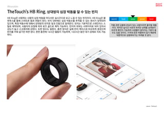 TheTouch's HB Ring, 상대방의 심장 박동을 알 수 있는 반지
HB Ring은 사랑하는 사람의 심장 박동을 어디서든 실시간으로 보고 느낄 수 있는 반지이다. HB Ring은 블
루투스를 통해 스마트폰 앱과 연동이 된다. 반지 내부에는 심장 박동수를 추적할 수 있는 센서가 장착되어
있으며, 특정 박동수에 대해서 상대방의 반지로 빛과 진동으로 알려준다. 반지는 기본적으로 스테인리스 스
틸로 제작되며, 사용자의 요청에 따라 로즈 골드로 제작 가능하다. 반지의 외부는 사파이어로 되어 있어서
강도가 높고 스크레치에 강하다. 또한 방수도 잘된다. 충전 방식은 실제 반지 케이스와 비슷하게 생겼으며
반지를 끼워 넣기만 하면 된다. 한번 충전에 14시간 활동이 가능하며, 160시간 동안 대기 상태로 지속 가능
하다.
커플 관련 상품에 관심이 있는 사람이라면 좋아할 제품
이다. 하지만 실시간 서로의 위치만 상태를 상대방이
모르게 확인이 가능하여 사생활이 없어지는 기분이 들
수도 있을 것이다. 가격대 또한 저렴하지 않기 때문에
대중적으로 상용화되기는 어려울 것 같다.
worst bad soso good best
source : TheTouch
Wearable
 