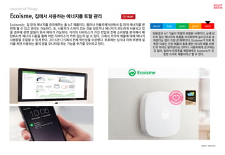 Ecoisme, 집에서 사용하는 에너지를 토탈 관리
Internet of Things
Ecoisme는 집 안의 에너지를 관리해주는 홈 IoT 제품이다. 웹이나 어플리케이션에서 집 안의 에너지를 한
번에 볼 수 있고 관리도 가능하다. 또, 사용자가 스위치 끄는 것을 잊었거나 에너지가 과도하게 사용되고 있
을 경우에 관련 알림이 와서 제어가 가능하다. 각각의 디바이스가 가진 전압과 전력 소비량을 분석해서 패
턴화시켜 에너지 사용을 통해 어떤 디바이스가 켜져 있는지 알 수 있다. 그래서 각각의 제품에 대해 에너지
사용량을 조절할 수 있게 한다. 2016년 CES에서 전체 혁신상을 수상했다. 추후에는 싱크대 아래 부분에 설
치를 하면 사용하는 물의 양을 모니터링 하는 기능을 추가할 것이라고 한다.
친환경과 IoT 기술이 적절히 부합한 사례이다. 눈에 보
이지 않는 에너지의 흐름을 시각화하여 실시간으로 보
여준다는 점이 가장 큰 매력이다. Ecoisme가 더욱 똑
똑한 이유는 가전 제품의 종류 뿐만 아니라 제품 브랜
드의 차이도 알아낸다는 것이다. 사용자에게 요구하는
것 없이, 알아서 아웃풋을 제공해주는 Ecoisme가 진
정한 스마트 제품이라고 할 수 있다.
worst bad soso good best
source : ecois.me
 
