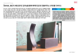 worst bad soso good best
Internet of Things
Sense는 기존의 스마트홈 허브와 마찬가지로 Wi-Fi와 블루투스를 통해 집안의 다른 IOT 제품들과 연동할
수 있는 기능을 가지고 있다. 다른 점은 집 안팎에서 기기들의 작동시키거나 상태를 확인하는 것에 그치지
않고 딥러닝을 통해 별도의 조작 없이도 여러 서비스를 제공한다는 점이다. 예를 들어, 집에 들어오는 사람
이 누군지를 파악해 그의 기호에 맞는 음악을 튼다거나, 바닥에 뭔가를 쏟으면 자동으로 로봇 청소기를 작
동시키는 등의 일을 수행한다. 이러한 자동화 기능이 가능한 이유는 유선형으로 디자인된 본체에 목소리와
제스쳐를 감지하는 마이크로폰과 모션 감지 센서는 물론이고 고해상도 카메라와 GPU를 탑재하고 있어 그
래픽 정보에 대한 연산능력도 우수하기 때문이다. 또한 다른 스마트홈 기기들이 클라우드를 기반으로 하는
것과 달리 Sense는 로컬 서버 기반에서 앱을 이용하기 때문에 개인정보 유출과 같은 우려가 없다.
Sense, 별도의 세팅 없이도 딥러닝을 통해 쾌적한 집으로 만들어주는 스마트홈 디바이스
사용자의 필요에 따라 반응하는 자율적인 스마트 홈 디
바이스는 기존에 출시되어있는 여타 디바이스들과의
큰 차이를 보여준다. Sense가 무엇을 중요하게 생각하
고 있는지 , 어떻게 차별화를 하고자 했는지 알 수 있는
부분이다. 사용자를 특별한 셋팅 없이 파악해서 필요한
정보를 제공하는 것은 Sense만의 독특한 장치인데, 덕
분에 사용자는 그들에게 최적화된 혜택을 누릴 수 있을
것이다.
source : Kickstarter
 