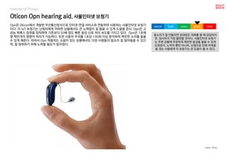 Oticon Opn hearing aid, 사물인터넷 보청기
Opn은 Oticon에서 개발한 무선통신방식으로 인터넷 연결 서비스와 연동하여 사용하는 사물인터넷 보청기
이다. 이 IoT 보청기는 난청자에게 어떠한 상황에서도 큰 노력없이 잘 들을 수 있게 도움을 준다. Opn은 고
성능 뷔록스 칩셋을 장착하여 기존보다 50배 정도 빠른 음성 신호 처리 속도를 가지고 있다. Opn은 1초에
몇 백만개의 명령어 처리가 가능하다. 또한 사용자 주위를 1초당 100회 이상 분석하여 깨끗한 소리를 들을
수 있게 해준다. 따라서 Opn 착용자는 소음이 있는 상황에서도 다양 사람들의 말소리 잘 알아들을 수 있으
며, 잘 청취하기 위해 노력할 필요가 없어졌다.
말소리가 잘 안들리면 상대방도 대화를 할 때 답답하지
만, 당사자가 가장 불편할 것이다. 사물인터넷 보청기
는 주변 상황에 무관하게 깨끗한 음성을 들을 수 있게
도와준다. 노약자 뿐만 아니라, 난청으로 인해 어려움
을 겪는 사람에게 이 보청기는 큰 도움이 될 수 있다.
worst bad soso good best
source : Oticon
Internet of Things
 