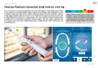 FlexCare Platinum Connected, 양치를 코치해 주는 스마트 칫솔
FlexCare Platinum Connected는 필립스에서 만든 스마트 전동 칫솔이다. 칫솔 내부에는 센서가 장착되
어 있고, 블루투스로 스마트폰과 연동된다. 앱에는 사용자의 입 안이 보여진다. 앱은 사용자에게 어느 위치
의 치아를 더 닦아야 하는지 뿐만 아니라, 사용자가 치아에 너무 압박을 주며 닦으면 경고를 한다. 사용자는
이 전동 칫솔을 이용하면, 칫솔이 지나가는 위치 그리고 적절한 양치 시간 등을 실시간으로 알 수 있다. 양치
한 기록은 앱에 남으며, 담당 의사가 그 기록은 받아볼 수 있다. 양치 기록은 3D 이미지로 보여져서 사용자
가 이해하기 쉽다. 이 전동 칫솔은 한 번 충전에 14일 동안 사용할 수 있다. 양치 기록은 14회에 대한 기록
까지 저장된다. 따라서 만약 2주간 이 앱을 이용하지 않으면 14일에 대한 양치 기록은 삭제되지 않고 그래
도 남아있을 것이다.
양치를 코치해 주는 칫솔은 남녀노소 누구에게나 필요
한 제품이다. 사용자도 모르게 잘못된 양치법으로 칫솔
을 사용하고 있을 수도 있기 때문이다. 양치만 잘해도
치아의 상태는 문제가 크게 줄어든다. 처음 양치질을
배우는 어린이에게도 올바른 칫솔질을 가르쳐 줄 수 있
다.
worst bad soso good best
source : TheVerge
Internet of Things
 