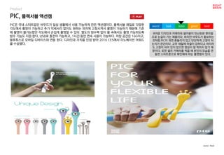 PIC, 플렉서블 액션캠
Product
PIC은 국내 스타트업인 바우드가 일상 생활에서 사용 가능하게 만든 액션캠이다. 플렉서블 재질로 다양한
각도에서 촬영이 가능하고 추가 악세서리 없이도 원하는 위치에 고정시켜서 촬영이 가능하기 때문에 기존
에 촬영이 불가능했던 각도에서 손쉽게 촬영할 수 있다. 별도의 방수팩 없이 물 속에서도 촬영 가능하도록
방수 기능도 지원 한다. USB로 충전이 가능하고, 1시간 동안 연속 사용이 가능하다. 저장 공간은 16G이고,
블루투스로 모바일 디바이스와 연동 된다. 디자인과 가치를 인정 받아 2016 CES에서 이노베이션 어워드
를 수상했다.
귀여운 디자인과 카메라와 셀카봉이 만난듯한 편리함
으로 눈길이 가는 제품이다. 하지만 바우드가 홍보하는
것처럼 PIC이 과연 흔들리지 않고 단단하게 고정이 되
는지가 관건이다. 고무 재질에 마찰이 강하다고 하더라
도 고정이 되어 있지 않으면 영상이 잘 찍히지 않기 때
문이다. 또한 셀프 카메라를 찍을 때 본인의 모습을 연
동한 스마트폰으로 확인해야 하는 불편함이 있다.
worst bad soso good best
source : Boud
 