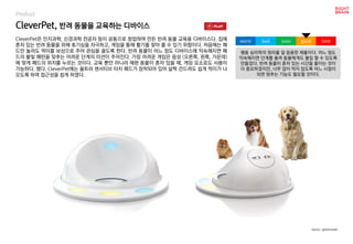 CleverPet, 반려 동물을 교육하는 디바이스
Product
CleverPet은 인지과학, 신경과학 전공자 등이 공동으로 창업하여 만든 반려 동물 교육용 디바이스다. 집에
혼자 있는 반려 동물을 위해 호기심을 자극하고, 게임을 통해 활기를 찾아 줄 수 있기 위함이다. 처음에는 패
드만 눌러도 먹이를 보상으로 주어 관심을 끌도록 한다. 반려 동물이 어느 정도 디바이스에 익숙해지면 패
드의 불빛 패턴을 맞추는 어려운 단계의 미션이 주어진다. 가장 어려운 게임은 음성 (오른쪽, 왼쪽, 가운데)
에 맞게 패드의 위치를 누르는 것이다. 교육 뿐만 아니라 애완 동물이 혼자 있을 때, 게임 요소로도 사용이
가능하다. 했다. CleverPet에는 울트라 센서티브 터치 패드가 장착되어 있어 살짝 건드려도 쉽게 먹이가 나
오도록 하여 접근성을 쉽게 하였다.
행동 심리학의 원리를 잘 응용한 제품이다. 어느 정도
익숙해지면 단계를 올려 동물에게도 몰입 할 수 있도록
만들었다. 반려 동물이 혼자 있는 시간을 줄이는 것이
더 중요하겠지만, 너무 많이 먹지 않도록 어느 시점이
되면 멈추는 기능도 필요할 것이다.
worst bad soso good best
source : getcleverpet
 