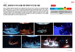 worst bad soso good best
Product
ARC는 마케팅의 일환으로 딜로이트 광고 대행사와 전자 아티스트 RAC가 SXSW 2016 행사를 위해 협업
하여 제작한 것으로, 5가지 조작부(터치 실린더)를 이용해 일렉트로닉 음악을 함께 연주할 수 있는 드럼 서
클이다. 유희를 위해 만들어진 ARC는 조작부에 심어진 센서가 사용자의 터치 강도나 면적, 속도 등에 따라
스피커에서 재생되고 있는 음악에 영향을 줘 소리를 다르게 표현한다. 전통적인 악기를 다루는 듯한 느낌을
전달하고자 했으며, 쉽게 악기에 접근하여 연주하는 즐거움을 주고자 했다. 참가자(음악가가 아닌 사람)들
은 실제로 음악을 만들어 내는 듯한 착각을 했다고 한다.
ARC, 일렉트로닉 아티스트를 위한 독특한 악기(드럼 서클)
다양한 사람들과의 어울림을 통해 비전문가도 전문가
처럼 음악을 즐길 수 있는 흥미로운 경험을 제공하는 제
품이다.
source : theverge
 