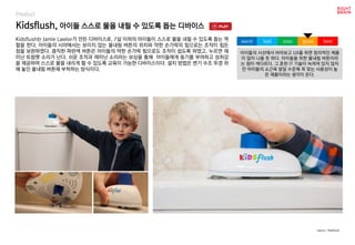 Kidsflush, 아이들 스스로 물을 내릴 수 있도록 돕는 디바이스
Product
Kidsflush는 Jamie Lawlor가 만든 디바이스로, 7살 이하의 아이들이 스스로 물을 내릴 수 있도록 돕는 역
할을 한다. 아이들의 시야에서는 보이지 않는 물내림 버튼의 위치와 약한 손가락의 힘으로는 조작이 힘든
점을 보완하였다. 큼직한 파란색 버튼은 아이들의 약한 손가락 힘으로도 조작이 쉽도록 하였고, 누르면 재
미난 트럼펫 소리가 난다. 쉬운 조작과 재미난 소리라는 보상을 통해 아이들에게 동기를 부여하고 성취감
을 제공하여 스스로 물을 내리게 할 수 있도록 교육이 가능한 디바이스이다. 설치 방법은 변기 수조 뚜껑 위
에 놓인 물내림 버튼에 부착하는 방식이다.
아이들의 시선에서 바라보고 UX를 하면 창의적인 제품
이 많이 나올 듯 하다. 아이들을 위한 물내림 버튼이라
는 점이 색다르다. 그 흔한 IT 기술이 녹여져 있지 않지
만 아이들의 소근육 발달 수준에 꼭 맞는 사용성이 높
은 제품이라는 생각이 든다.
worst bad soso good best
source : Kidsflush
 