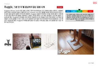 Ruggie, ‘5분 만 더’를 용납하지 않는 알람 시계
Product
Ruggie는 Winson Tam이 만든 알람 시계로, 침대 옆 바닥에 놓는 러그 형태의 알람 시계이다. 사람들이
침대 안에서 손을 뻗어 알람 시계를 잠깐 끄고 (snooze) 다시 자는 행태를 최대한 못하게 하도록 적어도 3
초 동안 발로 눌러야 알람이 꺼지도록 만들었다. Ruggie는 알람의 부정적인 인식을 최대한 줄이기 위해 매
우 부드러운 메모리 폼 재질을 사용하였고, 알람이 꺼지면 재미난 소리 혹은 명언들이 나오도록 설정이 가
능하도록 했다. Ruggie와 노트북을 USB 포트로 연결하여 오디오 파일을 드래그 하면 원하는 소리 혹은 명
언들이 나오게 설정할 수 있다. 또한 LED가 내장되어 있어 발로 한 번 터치하면 어두운 환경에서도 시간 확
인이 가능하도록 했다. Ruggie의 지퍼를 열면 알람 시간 설정, 시계 설정, 알람 소리 설정을 할 수 있는 버
튼이 숨겨져 있다.
러그 형태의 알람 시계라는 점이 창의적인 제품이라고
생각한다. 침대에서 몸을 일으키는 것이 이 제품의 큰
핵심이다. 하지만 곧 바로 다시 침대에 눕거나 누군가
대신 Ruggie를 꺼줄 수 있기에 알람 시계의 한계를 벗
어나지는 못한다.
worst bad soso good best
source : Ruggie
 