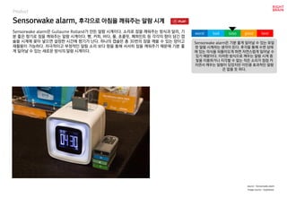 Sensorwake alarm, 후각으로 아침을 깨워주는 알람 시계
Product
Sensorwake alarm은 Guilaume Rolland가 만든 알람 시계이다. 소리로 잠을 깨워주는 방식과 달리, 기
분 좋은 향기로 잠을 깨워주는 알람 시계이다. 빵, 커피, 바다, 풀, 초콜릿, 페퍼민트 등 각각의 향이 담긴 캡
슐을 시계에 꽂아 넣으면 설정한 시간에 향기가 난다. 하나의 캡슐은 총 30번의 잠을 깨울 수 있는 양이고
재활용이 가능하다. 자극적이고 부정적인 알람 소리 보다 향을 통해 서서히 잠을 깨워주기 때문에 기분 좋
게 일어날 수 있는 새로운 방식의 알람 시계이다.
Sensorwake alarm은 기분 좋게 일어날 수 있는 유일
한 알람 시계라는 생각이 든다. 후각을 통해 수면 상태
에 있는 의식을 되돌아오게 하면 자연스럽게 일어날 수
있기 때문이다. 이러한 방식으로 깨우는 알람 시계 중
빛을 이용하거나 지각할 수 없는 작은 소리가 점점 커
지면서 깨우는 알람이 있었지만 이만큼 효과적인 알람
은 없을 듯 하다.
worst bad soso good best
source : Sensorwake alarm
Image source : Hypebeast,
 