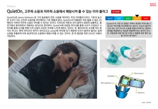 QuietOn, 고주파 소음과 저주파 소음에서 해방시켜 줄 수 있는 이어 플러그
Product
QuietOn은 Janne Kyllönen 와 그의 동료들이 만든 소음을 막아주는 무선 이어플러그이다. 기존의 높고
큰 소리가 나는 고주파 소음만을 차단해주는 기존 제품과 달리, QuietOn의 차별점은 귀로 들을 수 없는 20
헤르츠 이하의 저주파 소음도 막아줄 수 있다는 것이다. 디자인은 버튼과 선이 없어서 굉장히 심플하고, 충
전기에서 분리하면서 작동하는 방식으로 편리하다. QuietOn에 내장된 마이크를 통해 소리가 수집되고 스
피커를 통해 소리를 변형 시켜 소음이 사라진 것처럼 느끼게 해주는 것이다. 즉, 물리적으로 소리를 막는 방
식이 아니다. 특히 마이크의 위치가 외이도(Ear canal)에 위치해 있기 때문에 소리가 울려서 들리는 실제
소음을 추출하여 더욱 효과적으로 소음에서 해방시켜줄 수 있는 것이다. 한 번 충전을 하면 50시간 사용이
가능하다.
QuietOn의 가장 큰 장점은 귀에서 측정한 주파수를 기
준으로 저주파를 차단해준다는 점이다. 단순히 물리적
으로 막는 것이 아니라 소음을 변형시켜준다는 점에서
문제를 해결해주는 확실한 해결책이라는 생각이 든다.
단, 착용감에 대한 평가로 인해 이 제품에 대한 평이 갈
릴 것이라 생각된다.
worst bad soso good best
source : QuietOn
 