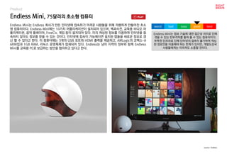 Endless Mini, 75달러의 초소형 컴퓨터
Product
Endless Mini는 Endless 회사가 만든 인터넷에 접속하기 어려운 사람들을 위해 저렴하게 만들어진 초소
형 컴퓨터이다. Endless Mini에는 10가지 어플리케이션이 설치되어 있으며, 백과사전, 교육용 비디오 어
플리케이션, 음악 플레이어, FreeCiv, 게임 등이 설치되어 있다. 미리 캐싱된 정보를 이용하여 인터넷을 접
속하지 않아도 정보를 얻을 수 있는 것이다. 인터넷에 접속이 가능해지면 설치된 앱들을 새로운 정보로 갱
신 할 수 있다고 한다. 이 컴퓨터에는 3개의 USB 포트와 HDMI 출력을 제공하고, AMLogic의 코텍스-A
ARM칩과 1GB RAM, 리눅스 운영체제가 탑재되어 있다. Endless는 남미 지역의 정부와 함께 Endless
Mini를 교육용 PC로 보급하는 방안을 협의하고 있다고 한다.
Endless Mini는 정보 기술에 대한 접근성 차이로 인해
겪을 수 있는 빈부격차를 줄여 줄 수 있는 컴퓨터이다.
부족한 인프라로 인해 인터넷의 접속이 불가하여 캐싱
된 정보만을 이용해야 하는 한계가 있지만, 개발도상국
사람들에게는 이마저도 소중할 것이다.
worst bad soso good best
source : Endless
 