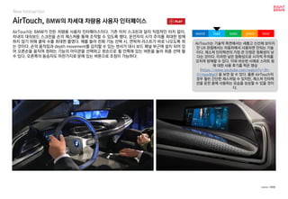 AirTouch, BMW의 차세대 차량용 사용자 인터페이스
New Interaction
AirTouch는 BMW가 만든 차량용 사용자 인터페이스이다. 기존 터치 스크린과 달리 직접적인 터치 없이,
차내의 대쉬보드 스크린을 손의 제스쳐를 통해 조작할 수 있도록 했다. 운전자의 시각 주의를 최대한 방해
하지 않기 위해 클릭 수를 최대한 줄였다. 예를 들어 전화 기능 선택 시, 연락처 리스트가 바로 나오도록 하
는 것이다. 손의 움직임과 depth movement를 감지할 수 있는 센서가 대시 보드 패널 부근에 설치 되어 있
어 오른손을 움직여 원하는 기능의 아이콘을 선택하고 왼손으로 휠 안쪽에 있는 버튼을 눌러 최종 선택 할
수 있다. 오른쪽의 동승자도 마찬가지로 문에 있는 버튼으로 조정이 가능하다.
AirTouch는 기술적 측면에서는 새롭고 신선해 보이지
만 UX 관점에서는 자동차에서 사용되면 안되는 기술
이다. 제스쳐 인터렉션의 가장 큰 단점은 정확성이 낮
다는 것이다. 이러한 낮은 정확성으로 시각적 주의를
오히려 방해할 수 있다. 이와 비슷한 사례로 스마트 링
에 대한 사용 후기를 찍은 영상
(https://www.youtube.com/watch?v=3h-
01HpwMg0) 을 보면 알 수 있다. 물론 AirTouch의
경우 훨씬 간단한 제스쳐일 수 있지만, 제스쳐 인터렉
션을 운전 중에 사용하는 모습을 상상할 수 있을 것이
다.
worst bad soso good best
source : BMW
 