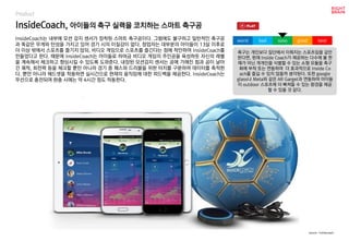 worst bad soso good best
Product
InsideCoach는 내부에 모션 감지 센서가 장착된 스마트 축구공이다. 그럼에도 불구하고 일반적인 축구공
과 똑같은 무게와 탄성을 가지고 있어 경기 시의 이질감이 없다. 창업자는 대부분의 아이들이 13살 이후로
더 이상 밖에서 스포츠를 즐기지 않되, 비디오 게임으로 스포츠를 즐긴다는 점에 착안하여 InsideCoach를
만들었다고 한다. 때문에 InsideCoach는 아이들로 하여금 비디오 게임의 주인공을 육성하듯 자신의 레벨
을 계속해서 체크하고 향상시킬 수 있도록 도와준다. 내장된 모션감지 센서는 공에 가해진 힘과 공이 날아
간 궤적, 회전력 등을 체크할 뿐만 아니라 경기 중 패스와 드리블을 위한 터치를 구분하여 데이터를 축적한
다. 뿐만 아니라 헤드셋을 착용하면 실시간으로 현재의 움직임에 대한 피드백을 제공한다. InsideCoach는
무선으로 충전되며 완충 시에는 약 4시간 정도 작동한다.
InsideCoach, 아이들의 축구 실력을 코치하는 스마트 축구공
source : Insidecoach
축구는 개인보다 집단에서 이뤄지는 스포츠임을 감안
한다면, 현재 Inside Coach가 제공하는 다수에 볼 판
매가 아닌 개개인을 식별할 수 있는 소형 모듈을 축구
화에 부착 또는 연동하여 더 효과적으로 Inside Co
ach를 즐길 수 있지 않을까 생각된다. 또한 google
glass나 Meta와 같은 AR Garget과 연동하여 아이들
이 outdoor 스포츠에 더 빠져들 수 있는 환경을 제공
할 수 있을 것 같다.
 