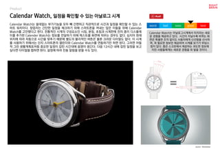 worst bad soso good best
Product
Calendar Watch는 쓸데없는 부가기능을 모두 빼 간편하고 직관적으로 시간과 일정을 확인할 수 있는 스
마트 워치이다. 창업자는 간단한 일정을 체크하기 위해 스마트폰을 꺼내는 많은 이들을 위해 Calendar
Watch를 고안했다고 한다. 전통적인 시계의 구성요소인 시침, 분침, 초침과 시계판에 전자 종이 디스플레
이를 추가한 Calender Watch는 정보를 전달하기 위해 텍스트를 화면에 띄우는 경우도 없다. 심지어 현재
위치에 따라 자동으로 시간을 맞추기 때문에 별도의 물리적인 버튼은 물론 크라운 다이얼도 없다. 이 시계
를 사용하기 위해서는 단지 스마트폰의 캘린더와 Calendar Watch를 연동하기만 하면 된다. 그러면 어릴
적 그린 생활계획표처럼 중요한 일정이 잡힌 시간대에 음영이 생긴다. 다음 12시간 내에 잡힌 일정을 보고
싶다면 다이얼을 탭하면 된다. 설정에 따라 진동 알림을 받을 수도 있다.
Calendar Watch, 일정을 확인할 수 있는 아날로그 시계
source : Kickstarter
Calendar Watch는 아날로그시계에서 터치라는 새로
운 경험을 제공하고 있다. 시간이 지날수록 바뀌는 화
면은 특별한 조작 없이도 사용자에게 신선함을 선사하
며, 꼭 필요한 정보만 제공하여 시계를 보기가 부담스
럽지 않다. 좁은 스크린에서 제공하는 과도한 정보에
지친 사람들에게는 새로운 경험을 와 닿을 것이다.
 