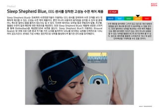 worst bad soso good best
Product
Sleep Shepherd Blue는 전세계의 수면전문가들이 이용하는 EEG 센서를 장착하여 수면 단계를 보다 정
확하게 체크할 수 있는 고성능 수면 케어 제품이다. 뿐만 아니라 사용자의 움직임을 감지할 수 있어 밤 중에
어느 쪽으로 얼마나 몸을 틀어서 잤는지도 알 수 있다. 이러한 데이터는 모바일 앱과 연동되어 일별, 주간별,
월별로 수면의 질과 패턴에 대한 레포트를 제공한다. 또한 Sleep Shepherd Blue는 제품에 내장된 스피커
를 통해 Biofeedback을 제공함으로써 숙면을 돕는다. Sleep Shepherd Blue가 이용하는 Binaural
Beats는 양 귀에 서로 다른 톤과 주기를 가진 소리를 들려주어 50hz를 유지하는 뇌파를 단계적으로 10hz
까지 감소시킨다. 반대로 기상 시에는 점진적으로 뇌파를 활성화시켜 활기찬 컨디션을 유지해준다.
Sleep Shepherd Blue, EEG 센서를 장착한 고성능 수면 케어 제품
수면 패턴을 분석에만 그치지 않고 앞으로 개선 방향과
방법을 같이 제시해 준다면 더 효과적일 수 있을 것이
다. 또한 델타파인 뇌파를 체크하는 수면 케어 제품은
단순 패턴 분석에만 의의가 있는 것이 아니라 상용화
할 수 있는 뇌파를 활용한 BCI의 초기단계라 볼 수 있
다. 앞으로 세타파를 활용한 스타워즈의 ‘포스’와 같은
인터랙션을 기대해 볼 수도 있을 것이다.
source : sleepshepherd
 