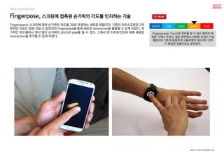 worst bad soso good best
New Interaction
Fingerpose는 스크린에 대한 손가락의 각도를 3D로 추정하는 새로운 방법이다. 기존의 터치스크린은 2차
원적인 자유도 밖에 가질 수 없었지만 Fingerpose를 통해 새로운 dimension을 활용할 수 있게 되었다. 부
가적인 하드웨어나 센서 없이 손가락의 pitch와 yaw를 알 수 있다. 그래서 한 터치포인트에 대해 새로운
interaction을 추가할 수 있게 되었다.
Fingerpose, 스크린에 접촉된 손가락의 각도를 인지하는 기술
Fingerpose는 Touch로 컨트롤 할 수 있는 범위의 확
장을 가져다 주었다. 좁은 화면에서 미세한 조정이 가능
해졌으며 기존과 동일하게 사용하였던 제스쳐의 의미
가 확장된 경험이라고 생각된다.
source : Future Interaction Lab
 