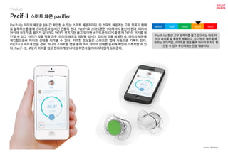 Pacif-I, 스마트 체온 pacifier
Pacif-I는 아이의 체온을 실시간 확인할 수 있는 스마트 체온계이다. 이 스마트 체온계는 고무 젖꼭지 형태
로 블루투스를 통해 스마트폰과 실시간 연동이 된다. Pacif-I와 스마트폰은 9미터까지 통신이 된다. 따라서
아이와 거리가 좀 떨어져 있더라도 아이가 젖꼭지만 물고 있다면 스마트폰의 GPS를 통해 아이의 위치를 확
인할 수 있다. 아이가 약을 먹을 경우, 아이의 체온도 영향을 받는다. 따라서 약을 복용한 후, 아이의 체온을
확인함으로써 아이의 상태를 지켜볼 수 있다. 이러한 정보들은 스마트폰 앱에 자동으로 기록이 된다.
Pacif-I가 여러개 있을 경우, 하나의 스마트폰 앱을 통해 여러 아이의 상태를 동시에 확인하고 추적할 수 있
다. Pacif-I는 부모가 아이를 쉽고 편리하게 모니터링 하면서 잃어버리지 않게 도와준다.
Pacif-I는 항상 고무 젖꼭지를 물고 있으려는 어린 아
이의 습성을 잘 활용한 제품이다. 주 기능은 체온을 측
정하는 것이지만, 스마트폰 앱을 통해 아이의 위치도 확
인할 수 있어 부모에게는 만능 제품이다.
worst bad soso good best
source : TheVerge
Product
 