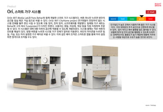 Ori, 스마트 가구 시스템
Ori는 MIT Media Lab과 Yves Behar와 함께 개발한 스마트 가구 시스템이다. 버튼 하나만 누르면 방안의
공간을 침실 혹은 거실 등으로 바꿀 수 있다. Ori는 MIT CityHome project 연구원들이 천장까지 닿는 시
스템 전체를 활주 변신 시킬 수 있도록 구동 장치, 전자 장치, 소프트웨어를 개발했다. 일체형 가구 세트는
Behar와 그의 회사 Fuseproject가 디자인 하였다. 사용자는 재질, 마감재, 색상 등을 직접 지정하여 주문
할 수 있다. 이 시스템은 대략 8평 이하의 공간에 적용할 수 있도록 개발되었다. 시스템 옆에는 작은 버튼의
컨트롤 패널이 있다. 방향 버튼을 누르면 시스템 가구 전체가 앞뒤로 이동한다. 하단의 아이콘을 누르면 침
실, 거실, 또는 미리 설정한 가구 배치로 바꿀 수 있다. 이와 같은 배치 조작은 스마트폰 앱을 통해 미리 설정
하면 원격으로 조작할 수도 있다.
인구밀도가 높은 곳에서 사용하기에 좋은 가구 시스템
이다. 거의 대부분의 주거 공간으로 간편하게 변신할
수 있어, 집이 작다고 해서 불평할 일도 줄어들 수 있다.
상황에 맞게 집 안의 공간을 활용할 수 있도록 도와주
는 경제적인서도 활용도가 높기 때문에 원룸에 거주하
는 사람들 대상으로 수요가 높을 것으로 보인다.
worst bad soso good best
source : TheVerge
Product
 