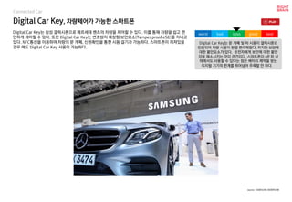 Digital Car Key, 차량제어가 가능한 스마트폰
Digital Car Key는 삼성 갤럭시폰으로 메르세데 벤츠의 차량을 제어할 수 있다. 이를 통해 차량을 쉽고 편
안하게 제어할 수 있다. 또한 Digital Car Key는 변조방지 내장형 보안요소(Tamper proof eSE)를 지니고
있다. NFC통신을 이용하여 차량의 문 개폐, 신원확인을 통한 시동 걸기가 가능하다. 스마트폰이 꺼져있을
경우 에도 Digital Car Key 사용이 가능하다.
Digital Car Key는 문 개폐 및 차 시동이 갤럭시폰로
인증되어 차량 사용이 한결 편리해졌다. 하지만 보안에
대한 불안요소가 있다. 운전자에게 보안에 대한 불안
감을 해소시키는 것이 관건이다. 스마트폰이 off 된 상
태에서도 사용할 수 있다는 점은 배터리 제약을 받는
디지털 기기의 한계를 뛰어넘어 주목할 만 하다.
worst bad soso good best
source : SAMSUNG NEWROOM
Connected Car
 