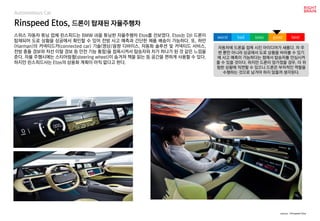 Rinspeed Etos, 드론이 탑재된 자율주행차
Autonomous Car
스위스 자동차 튜닝 업체 린스피드는 BMW i8을 튜닝한 자율주행차 Etos를 선보였다. Etos는 DJI 드론이
탑재되어 도로 상황을 상공에서 확인할 수 있어 전방 사고 예측과 간단한 제품 배송이 가능하다. 또, 하만
(Harman)의 커넥티드카(connected car) 기술(영상/음향 디바이스, 자동화 솔루션 및 커넥티드 서비스,
전방 충돌 경보와 차선 이탈 경보 등 안전 기능 통합)을 접목시켜서 탑승자와 차가 하나가 된 것 같은 느낌을
준다. 자율 주행시에는 스티어링휠(steering wheel)이 숨겨져 책을 읽는 등 공간을 편하게 사용할 수 있다.
하지만 린스피드사는 Etos의 상용화 계획이 아직 없다고 한다.
source : Rinspeed Etos
자동차에 드론을 접목 시킨 아이디어가 새롭다. 차 주
변 뿐만 아니라 상공에서 도로 상황을 바라볼 수 있기
에 사고 예측이 가능하다는 점에서 탑승자를 안심시켜
줄 수 있을 것이다. 하지만 드론이 망가졌을 경우, 더 위
험한 상황에 직면할 수 있으니 드론은 부차적인 역할을
수행하는 것으로 남겨야 하지 않을까 생각된다.
worst bad soso good best
 