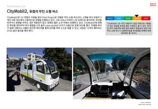 CityMobil2, 유럽의 무인 소형 버스
Autonomous Car
CityMobil2은 EU 연합의 지원을 받아 Pilot Project로 진행된 무인 소형 버스이다. 6개월 마다 유럽의 5
개의 다른 장소에서 시험적으로 운행을 진행하고 있다. 시속 20km 이하의 느린 속력으로 움직이며, 차선을
바꾸거나 방향을 바꾸는 것은 허용되지 않고 정해진 짧은 노선 안에서 운행하고 있다. CityMobil2에 정해
진 루트를 센티미터 마다 맵핑을 시켜 놓아 Laser guided GPS가 자동으로 운행 되도록 했다. 주행을 하다
가 앞에 사람이나 사물이 있으면 레이저를 통해 감지를 하여 스스로 멈출 수 있고, 내장된 12개의 배터리는
2시간 동안 충전을 해야 한다.
source CityMobil 2
CityMobile 2는 무인 자동차가 공공 자원으로 사용될
수 있는 모습을 보여준 좋은 사례라고 할 수 있다. 하지
만 무인 자동차에 대한 법의 체계가 정립되지 않았기에
무인 소형 버스가 상용화되었을 때 발생할 문제에 대해
대비해야 할 것이다.
worst bad soso good best
Image source:nbcnews
 