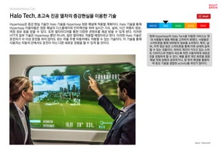 Halo Tech, 초고속 진공 열차의 증강현실을 이용한 기술
Hyperloop은 증강 현실 기술인 Halo 기술을 Hyperloop 창문 패널에 적용할 계획이다. Halo 기술을 통해
Hyperloop 이용자들은 창문 패널의 디스플레이와 인터랙션을 하며 실시간 기사, 날씨, 시간 여행지 정보,
여정 정보 등을 얻을 수 있다. 또한 멀티미디어를 통한 다양한 콘텐츠를 제공 받을 수 있게 된다. 이러한
HTT의 일부 기술은 Hyperloop 뿐만 아니라, 일반 열차에도 적용할 예정이라고 한다. 이러한 Halo 기술은
운전자가 더 이상 운전을 하지 않아도 되는 자율 주행 자동차에도 적용할 수 있는 기술이다. 이 기술을 통해
사용자는 자동차 안에서도 운전이 아닌 다른 새로운 경험을 할 수 있게 될 것이다.
현재 Hyperloop의 Halo Tech을 이용한 서비스는 현
대 사람들의 행동 패턴을 고려하지 못했다. 사람들은
스마트폰을 통해 대부분의 정보를 소비한다. 특히, 날
씨, 지역 정보 등은 스마트폰을 통해 더욱 상세히 습득
할 수 있는 것들이다. 차라리 개인이 가지고 있는 스마
트 디바이스와 연동이 되도록 하면 사용자에게 새로운
것을 경험하게 할 수 있다. 예를 들면 개인 화면을 창문
패널 띄워 일행과 공유하거나, 창 밖의 배경을 활용하
여 증강 기술을 결합한 activity를 하던가 말이다.
worst bad soso good best
source : Techcrunch
Autonomous Car
 