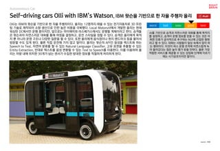 Self-driving cars Olli with IBM’s Watson, IBM 왓슨을 기반으로 한 자율 주행차 올리
Olli는 IBM의 왓슨을 기반으로 한 자율 주행차이다. 올리는 12명까지 태울 수 있는 전기자동차로 3D 프린
팅 기술로 제작되어 소량 생산으로 인한 높은 비용을 극복했다. Local Motors사에서 개발한 올리는 현재
워싱턴 DC에서만 운행 중이지만, 앞으로는 마이애미와 라스베가스에서도 운행할 계획이라고 한다. 승객들
은 왓슨과의 자연스러운 대화를 통해 여정을 결정하고, 운전 스타일을 정할 수 있다. 승객은 올리에게 목적
지 뿐 아니라 운영 구조나 다양한 질문을 할 수 있다. 또한 올리에게 음식점이나 현지 랜드마크 등을 물어서
방문할 수도 있게 된다. 물론 직접 운전해 가지 않고 말이다. 올리는 왓슨의 API인 음성을 텍스트화 하는
Speech to Text, 자연어 분류를 할 수 있는 Natural Language Classifier, 고유 표현을 추출할 수 있는
Entity Extraction, 반대로 텍스트를 음성 변환할 수 있는 Text to Speech를 이용한다. 이를 이용하여 올
리는 차량 내에 위치한 30개가 넘는 센서가 수집한 방대한 정보를 적절하게 처리하게 된다.
AI를 기반으로 승객과 자연스러운 대화를 통해 목적지
를 설정하고, 승객이 운행 정보를 얻을 수 있는 것은 어
쩌면 인류가 궁극적으로 추구하는 NUI에 근접한 형태
라고 할 수 있다. 대화는 사람들이 일상 속에서 많이 하
는 행위이다. 이것이 버스 운행 조작에 자연스럽게 녹
아 들어갔다는 점은 높이 평가 받을 만하다. 물론 가장
적합한 서비스를 제공할 수 있는 상업화 단계에 이르기
에는 시기상조이지만 말이다.
worst bad soso good best
source : IBM
Autonomous Car
 