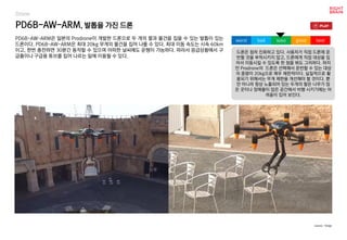 PD6B-AW-ARM, 발톱을 가진 드론
PD6B-AW-ARM은 일본의 Prodrone이 개발한 드론으로 두 개의 팔과 물건을 집을 수 있는 발톱이 있는
드론이다. PD6B-AW-ARM은 최대 20kg 무게의 물건을 집어 나를 수 있다. 최대 이동 속도는 시속 60km
이고, 한번 충전하면 30분간 동작할 수 있으며 어떠한 날씨에도 운행이 가능하다. 따라서 응급상황에서 구
급품이나 구급용 튜브를 집어 나르는 일에 이용될 수 있다.
드론은 점차 진화하고 있다. 사용자가 직접 드론에 운
반할 것을 부착시키지 않고, 드론에게 직접 대상을 집
어서 이동시킬 수 있도록 한 점을 봐도 그러하다. 하지
만 Prodrone의 드론은 선택해서 운반할 수 있는 대상
의 중량이 20kg으로 매우 제한적이다. 실질적으로 활
용되기 위해서는 무게 제한을 개선해야 할 것이다. 뿐
만 아니라 항상 노출되어 있는 두개의 팔은 나무가 많
은 곳이나 장애물이 많은 공간에서 비행 시키기에는 어
려움이 있어 보인다.
worst bad soso good best
source : Verge
Drone
 