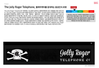 worst bad soso good best
Robot
The Jolly Roger Telephone은 하루에도 수십 통씩 걸려오는 텔레마케팅에 지친 사람들을 위한 서비스이
다. The Jolly Roger Telephone에 적용된 음성인식 기술 수준은 그리 높지 않아서 상대방이 한 말의 의미
를 정확히 이해하지는 못한다. 다만, ‘으음’, ‘좋네요’, ‘물론이죠’, ‘어디서 전화를 거셨다고 했죠?’ 등의 추
임새로 텔레마케터의 시간을 뺏는 정도에 그친다. 이 서비스의 이용하기 위해서는 다음과 같은 절차를 밟으
면 된다. 먼저 Jolly Roger 웹사이트에 가입하여 개인정보를 입력한다. 그런 다음 제공된 여러 로봇들 중 억
양이나 목소리톤, 또는 추임새 리스트를 듣고 선호하는 로봇을 선택한다. 실제 텔레마케터로부터 전화가 오
면 선택한 로봇에게 전화를 넘긴다. (지금은 텔레마케터의 전화를 직접 로봇에게 넘겨야 하지만, 나중에는
자동으로 전환될 것이라고 한다.) 텔레마케터와 로봇의 우스꽝스러운 대화는 모두 녹음되어 Jolly Roger
웹사이트에서 다시 청취할 수 있다. 이 서비스의 완성도는 현재 영국에서 이용 가능한 수준이라고 한다.
The Jolly Roger Telephone, 텔레마케터를 응대하는 음성인식 로봇
위트있는 서비스로 기계적인 대화관계에서 수신자와
발신자 모두 한번 웃을 수 있는 계기가 될 수 있지 않을
까 생각된다. 하지만 굳이 웹사이트에서 가입하고 개인
정보를 입력하면서 까지 텔레마케터의 전화에 응대를
해야할 것이가에 대한 의문은 남는다.
source : jollyrogertelephone
 