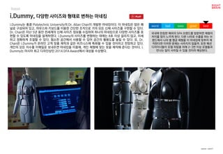 worst bad soso good best
Robot
i.Dummy는 홍콩 Polytechnic University의 Dr. Allan Chan이 개발한 마네킹이다. 이 마네킹은 많은 패
널로 구성되어 있고, 마우스와 키보드를 이용한 간단한 조작으로 거의 모든 신체 사이즈를 구현할 수 있다.
Dr. Chan은 지난 5년 동안 전세계의 신체 사이즈 정보를 수집하여 하나의 마네킹으로 다양한 사이즈를 표
현할 수 있도록 마네킹을 설계하였다. i.Dummy의 사이즈를 변형하는 데에는 8초 이상 걸리지 않고, 미세
하고 정확하게 조절할 수 있다. 협소한 공간에서 사용할 수 있어 공간의 활용도를 높일 수 있다. 또, Dr.
Chan은 i.Dummy가 온라인 고객 맞춤 제작과 같은 비즈니스에 특화될 수 있을 것이라고 전망하고 있다.
개인의 모든 치수를 이메일로 보내주면 마네킹을 이용해, 개인 체형에 맞는 옷을 제작해 준다는 것이다. i.
Dummy는 아시아 최고 디자인상인 2014 DFA Award에서 대상을 수상했다.
i.Dummy, 다양한 사이즈와 형태로 변하는 마네킹
국내에 런칭한 해외의 SPA 브랜드를 방문하면 체형의
차이를 많이 느끼게 된다. 다른 나라로 수출을 하는 브
랜드에서 나라 별 평균 체형을 이 마네킹에 맞추어 제
작한다면 이러한 문제는 사라지지 않을까. 또한 패션
디자이너들이 모델 피팅을 위해 2~3번 이상 모델들과
만나는 일이 사라질 수 있을 것이라 예상된다.
source : core77
 