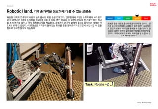 Robotic Hand, 기계 손가락을 정교하게 다룰 수 있는 로봇손
워싱턴 대학교 연구팀이 사람의 손과 흡사한 로봇 손을 만들었다. 연구팀에서 개발한 소프트웨어 시스템으
로 이 로봇손은 5개의 손가락을 정교하게 다룰 수 있다. 뿐만 아니라, 이 로봇손은 AI의 한 기술인 머신 러닝
을 통해 에러를 줄이고 더욱 정확한 조작을 학습한다. 로봇손의 손가락 끝에서 끝으로 움직이는 데에는 약
2.4초 밖에 안 걸린다. 이 로봇손은 커피콩이 들어있는 튜브를 콩을 떨어뜨리지 않으면서 회전시킬 수 있을
정도로 섬세한 동작도 가능하다.
로봇은 점점 사람과 흡사하게 움직이게 될 것이다. 인
간과 유사하게 관절을 사용할 수 있게 되면, 심리적으
로 인간과 로봇의 거리감을 줄여줄 수 있을 것이다. 앞
으로는 로봇이 인간의 삶에 많은 부분을 관여하게 될
것이다. 따라서 로봇으로부터 위화감을 덜 느낄 수 있
도록 해야할 것이다.
worst bad soso good best
source : Business Insider
Robot
 