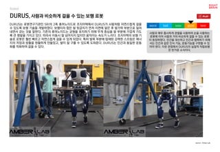 DURUS, 사람과 비슷하게 걸을 수 있는 보행 로봇
DURUS는 로봇연구기관인 SRI의 2족 휴머노이드로 조지아텍에서 DURUS가 사람처럼 자연스럽게 걸을
수 있도록 보행 기술을 개발하였다. 보행이라 함은 발 뒷금치가 먼저 지면에 닿은 후 발가락 부분으로 밀어
내면서 걷는 것을 말한다. 기존의 휴머노이드는 균형을 유지하기 위해 무게 중심을 발 부분에 가깝게 가도
록 큰 평발을 가지고 있다. 따라서 이동시 잘 넘어지지 않지만 움직이는 속도가 느리다. 조지아텍의 보행 기
술로 로봇은 훨씬 빠르고 자연스럽게 걸을 수 있게 되었다. 특히 발목 부분에 탑재된 강력한 스프링은 에너
지의 저장과 방출을 원활하게 만들었고, 발이 잘 구를 수 있도록 도와준다. DURUS는 인간과 동일한 운동
화를 착화하여 걸을 수 있다.
사람과 매우 흡사하게 관절을 사용하여 손을 사용하는
로봇에 이어 사람과 거의 비슷하게 걸을 수 있는 로봇
이 등장하였다. 인간을 대신하고 인간과 협력하기 위해
서는 인간과 같은 인식 기능, 운동기능을 구현할 수 있
어야 한다. 이런 관점에서 DURUS의 실질적 직립보행
은 반가운 소식이다.
worst bad soso good best
source : Amber Lab
Robot
 