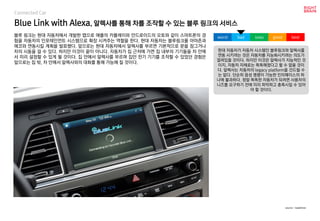 Blue Link with Alexa, 알렉사를 통해 차를 조작할 수 있는 블루 링크의 서비스
블루 링크는 현대 자동차에서 개발한 앱으로 애플의 카플레이와 안드로이드의 오토와 같이 스마트폰의 경
험을 자동차의 인포테인먼트 시스템으로 확장 시켜주는 역할을 한다. 현대 자동차는 블루링크를 아마존과
에코와 연동시킬 계획을 발표했다. 앞으로는 현대 자동차에서 알렉사를 부르면 기본적으로 문을 잠그거나
차의 시동을 걸 수 있다. 하지만 이것이 끝이 아니다. 자동차가 집 근처에 가면 집 내부의 기기들을 차 안에
서 미리 설정할 수 있게 될 것이다. 집 안에서 알렉사를 부르며 집안 전기 기기를 조작할 수 있었던 경험은
앞으로는 집 밖, 차 안에서 알렉사와의 대화를 통해 가능해 질 것이다.
현대 자동차가 자동차 시스템인 블루링크와 알렉사를
연동 시키려는 것은 자동차를 지능화시키려는 의도가
깔려있을 것이다. 하지만 이것은 알렉사가 지능적인 것
이지, 자동차 자체로는 똑똑해졌다고 할 수 없을 것이
다. 알렉사는 자동차의 legacy platform을 건드릴 수
는 없다. 단순히 음성 명령이 가능한 인터페이스의 하
나에 불과하다. 정말 똑똑한 자동차가 되려면 사용자의
니즈를 요구하기 전에 미리 파악하고 충족시킬 수 있어
야 할 것이다.
worst bad soso good best
source : roadshow
Connected Car
 