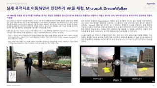 SOURCE : 102
실제 목적지로 이동하면서 안전하게 VR을 체험, Microsoft DreamWalker
Microsoft Research
DreamWalker는 사용자가 HMD를 착용하고 대규모 가상 환경 내부를 탐색하며 완전히 몰입한 상태로 현실 세계를
걷는 것을 가능하게 하는 VR 시스템. DreamWalker는 사전 제작된 VR 환경에서 실제 목적지로 갈 수 있는 유사한
경로를 안내하며, 사용자가 현실 세계에서 사물 및 사람과 충돌하지 않도록 GPS, 인사이드아웃 트래킹* 및 RGBD
프레임*을 융합하여 지속적이고 정확하게 위치를 알려주고, 실시간으로 장애물과 보행 가능한 경로를 감지하며,
VR에서 동적으로 변화하는 장면을 통해 사용자에게 대체 경로를 안내함
8명의 실험 참가자는 자동차, 사람 및 기타 객체로 가득 찬 가상 맨해튼을 경험하면서 대규모의 Microsoft 캠퍼스를
가로질러 3개의 경로를 걷도록 실험하였고, 15분간 이동하며 목적지까지 도착하는 데 성공함
* Inside-out Tracking: HMD 기기에 위치 추적 센서를 탑재하여 외부 사물의 위치를 추적하는 방식으로, 장비가 간편하고 VR 사용
공간의 제약이 없으나 카메라가 인식 가능한 범위에서만 트래킹이 가능한 단점이 있음. 최근에는 Outside-in Tracking보다 이
방식으로 흘러가는 추세임
* RGBD 프레임: RGBD 카메라 또는 센서를 이용하여 이미지에서 색상(RGB)과 깊이(Depth)를 인지하는 기술이며 이 기술로 추출한
각 장면을 RGBD 프레임이라고 칭함. 이 프레임이 모이면 3D 모델을 어느 정도 구현할 수 있음
앞의 특허와 연결되어 DreamWalker는 제한된 실내 공간뿐만 아니라 넓은 야외를 이동하면서도
사고 없이 가상 환경을 체험하게 도와주는 시스템이다. 아래 이미지와 같이 헤드셋 착용자가
실제로는 Microsoft 캠퍼스를 걷지만, VR 시각에서는 맨해튼의 도심을 이동한다. 실제 환경의
기둥이나 나무는 자동차와 사람으로 변환된 채 사고 없이 목적지까지 무사히 도착한다. 이는 가상
환경 안에서 현실의 장소 이동을 위한 내비게이션을 활용할 수 있음을 보여주며, 사용자 역시
이동을 할 때 실제 다리로 걷는 등 가상 체험을 온몸으로 체감할 수 있게 된다.
GPS를 이용한 VR 콘텐츠가 만들어진다면 걷는 것이 아닌 다른 교통수단을 이용할 때에도 가상
경험이 확장될 것으로 보이며, 지루한 이동 시간마저 유용하게 활용할 수 있을 것으로 예상된다.
다만 현실에서의 이동에는 여전히 예기치 못한 위험 요소가 있으므로 더 강한 안전장치가 요구될
것이다.
#VR #현실공간렌더링 #GPS
VR HMD를 착용한 채 장거리를 이동하는 연구로, 현실의 장애물은 실시간으로 VR 콘텐츠와 어울리는 사람이나 사물로 렌더링 되며, 내비게이션으로 목적지까지 안전하게 이동이
가능함
 