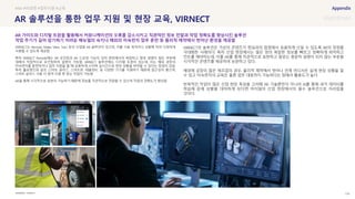 SOURCE : 104
AR 솔루션을 통한 업무 지원 및 현장 교육, VIRNECT
VIRNECT
VIRNECT는 Remote, Make, View, Twin 등의 산업용 AR 솔루션이 있으며, 이를 사용 목적이나 상황에 따라 다양하게
사용할 수 있도록 제공함
특히 VIRNECT Remote에는 AR 포인팅과 AR 드로잉 기능이 있어 현장에서의 복잡하고 말로 설명이 힘든 부분에
대해서 직접적으로 포인팅하여 설명이 가능함. VIRNECT 솔루션에는 디지털 트윈이 있는데, 이는 해외 공장의
미숙련자를 훈련하거나 업무 지원을 할 때 유용하게 쓰이며 실시간으로 현장 상황을 파악할 수 있다는 장점이 있음.
특히 홀로렌즈와 같은 스마트 글라스, 스마트폰, 태블릿PC 등 다양한 기기를 지원하기 때문에 접근성이 좋으며,
스마트 글라스 사용 시 원격 지원 중 양손 작업이 가능함
AR을 통해 시각적으로 표현이 가능하기 떄문에 정보를 직관적으로 전달할 수 있으며 작업의 정확도가 향상됨
VIRNECT의 솔루션은 가상의 콘텐츠가 현실과의 접점에서 유용하게 쓰일 수 있도록 AR의 장점을
극대화한 사례이다. 특히 산업 현장에서는 많은 양의 복잡한 정보를 빠르고 정확하게 파악하고
컨트롤 해야하는데, 이를 AR를 통해 직관적으로 표현하고 말로는 충분히 설명이 되지 않는 부분을
시각적인 콘텐츠를 제공하여 보완하고 있다.
해외에 공장이 많은 제조업의 경우, 물리적 제약에서 벗어나 언제 어디서든 쉽게 현장 상황을 알
수 있고 미숙련자의 교육은 물론 업무 대응까지 가능하다는 점에서 활용도가 높다.
반복적인 작업이 많은 산업 현장 특성을 고려해 AR 기술뿐만이 아니라 AI를 통해 과거 데이터를
학습해 문제 상황을 대처하게 된다면 머지않아 산업 현장에서의 필수 솔루션으로 자리잡을
것이다.
#AR #비대면 #업무지원 #교육
AR 가이드와 디지털 트윈을 활용해서 커뮤니케이션의 오류를 감소시키고 직관적인 정보 전달과 작업 정확도를 향상시킨 솔루션
작업 주기가 길어 암기하기 어려운 메뉴얼의 숙지나 해외의 미숙련자 업무 훈련 등 물리적 제약에서 벗어난 환경을 제공함
 