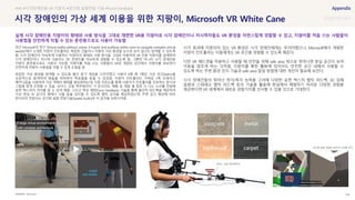 SOURCE : 106
보이스 코일 액추에이터
공간화 음향 전달로 공간의 구조를 인식
시각 장애인의 가상 세계 이용을 위한 지팡이, Microsoft VR White Cane
Microsoft
최근 Microsoft의 연구 ‘
에서 소개한 지팡이 컨트롤러는 복잡한 건물이나 지형의 가상 환경을 눈으로 보지 않고도 탐색할 수 있도록
함. 시각 장애인이 익숙하게 사용하는 지팡이의 형태와 사용 방식을 그대로 이용하여 VR 전용 지팡이를 설계하여
시각 장애인이나 저시력 사용자도 VR 콘텐츠를 익숙하게 경험할 수 있도록 함. 그뿐만 아니라 시각 장애인용
지팡이 훈련용으로도 사용이 가능함. 지팡이를 처음 쓰는 사람들이 VR로 재현된 공간에서 지팡이를 써보면서
안전하게 지팡이 사용법을 익힐 수 있게 도움을 줌
복잡한 가상 환경을 탐색할 수 있도록 물건 찾기 게임을 디자인했고 사용자 8명 중 7명은 가상 공간(6x6m)을
성공적으로 탐색하여 충돌을 피하면서 목표물을 찾을 수 있었음. 지팡이 컨트롤러는 가벼운 3축 브레이크
메커니즘을 사용하여 가상 객체의 형태를 형상화하는데, 다중 자유도를 통해 사용자가 컨트롤러를 선호하는 방식과
그립에 맞게 조정할 수 있음. ‘보이스 코일 액추에이터’ 가 콘크리트, 메탈 등 재질 별 접촉 시 나는 소리를 전달해
표면 텍스처의 차이를 알 수 있게 해줌. 그리고 역감 재현(Force Feedback) 기술을 통해 물리적 피드백을 제공하여
가상 현실 속 공간의 형태나 사물 등을 감지할 수 있도록 햅틱 감각을 제공하였는데, 주변 공간 형상에 따라
반사되어 전달되는 공간화 음향 전달기술(Spatial Audio)로 이 감각을 보완시켜줌
시각 효과에 치중되어 있는 VR 환경은 시각 장애인에게는 무의미했으나, Microsoft에서 개발한
지팡이 컨트롤러는 이들에게도 VR 공간을 경험할 수 있도록 해준다.
다만 VR 헤드셋을 착용하고 사용할 때 안전을 위해 safe area 밖으로 벗어나면 현실 공간이 보여
이동을 멈추게 하는 것처럼, 지팡이를 통한 활동에 있어서도 안전한 공간 내에서 사용할 수
있도록 하는 주변 환경 인지 기술과 safe area 알림 방법에 대한 개선이 필요해 보인다.
시각 장애인들의 뛰어난 청각/촉각 능력을 고려해 다양한 표면 텍스처 햅틱 피드백, 3D 입체
음향과 스테레오 햅틱 피드백 등의 기술을 활용해 현실에서 체험하기 어려운 다양한 경험을
제공한다면 VR 세계에서 새로운 경험가치를 선사할 수 있을 것으로 기대한다.
#VR #시각장애인용 VR 지팡이 #공간화 음향전달 기술 #Force Feedback
실제 시각 장애인용 지팡이의 형태와 사용 방식을 그대로 재현한 VR용 지팡이로 시각 장애인이나 저시력자들도 VR 환경을 자연스럽게 경험할 수 있고, 지팡이를 처음 쓰는 사람들이
사용법을 안전하게 익힐 수 있는 훈련용으로도 사용이 가능함
 