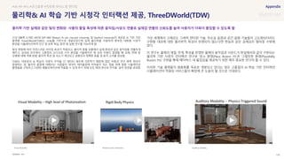 SOURCE : 108
Visual Modality
물리학& AI 학습 기반 시청각 인터랙션 제공, ThreeDWorld(TDW)
MIT
21년 8월에 소개된 MIT와 MIT-IBM Watson AI Lab, Harvard University 및 Stanford University의 새로운 AI 기반 가상
플랫폼 ThreeDWorld(TDW)는 Unity를 기반으로 개발되었으며 실제 물리학을 사용하여 풍부한 대화형 시청각
환경을 시뮬레이션하여 인간 및 로봇 학습, 훈련 및 실험 연구를 가능하게 함
빛의 변화에 따라 자연스러운 라이팅 효과가 적용되고, 물리적 충돌 상황에서 실제 환경과 같은 움직임을 연출하게
해주고, 실내외 모두에서 고품질의 오디오와 시각 환경을 시뮬레이션 해 상호 작용이 발생할 때 유체, 연체 및
강체에 대해 객체 방향, 물리적 특성 및 속도가 계산되고 실행되어 정확한 충돌 및 충격 소리를 생성함
TDW는 대부분의 AI 학습이 사람이 주석을 단 데이터 세트에 의존하기 때문에 많은 비용과 연구 병목 현상이
발생하는 점, 물리적 물질에 대해서는 사람들이 데이터 레이블링에 어려움이 있는 점을 위해 범용 시뮬레이션
플랫폼을 구축하고 다양한 애플리케이션에 적용될 수 있게 하기 위해 모든 매개 변수와 주석을 달아 장면을 생성함
가상 세계에서 고해상도 그래픽 렌더링 기술, 무손실 음원과 공간 음향 기술들이 고도화되더라도
구현할 대상에 대한 물리학적 특성이 반영되지 않는다면 현실과 같은 실재감은 떨어질 수밖에
없다.
이 연구는 물체의 재질, 무게, 특성을 반영한 물체의 움직임과 사운드가 현실에서와 같이 구현되는
물리학 기반 시청각 인터랙션 연구로 ‘장소 환영(Place Illusion: PI)’과 ‘그럴듯한 환영(Plausibility
Illusion: Psi)’ 구현을 통해 메타버스 내 몰입감을 제공하기 위한 매우 중요한 연구라 할 수 있다.
이러한 기술 플랫폼이 범용화를 목표로 개발되고 있다는 점은 고품질의 AI 학습 기반 인터랙션
시뮬레이션이 적용된 서비스들의 확장에 큰 도움이 될 것으로 기대된다.
#VR #PI #Psi #공간음향 #적응형 바이노럴 렌더링
물리학 기반 실제와 같은 빛의 변화와 사물의 물질 특성에 따른 움직임/사운드 연출로 실재감 연출의 신뢰도를 높여 사용자가 더욱더 몰입할 수 있도록 함
Physical Scene Interaction Auditory Modality
 