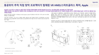 SOURCE : 110
동공위치 추적 직접 망막 프로젝터가 탑재된 VR HMD/스마트글라스 특허, Apple
Apple, 미국 특허청
Apple이 직접 망막 프로젝터 시스템(Direct retinal projector system)이 탑재된 VR 헤드셋과 스마트 글라스와 관련한
특허를 21년 9월에 등록함
직접 망막 프로젝터는 시선 추적 시스템을 사용해 사용자의 동공 위치를 추적하고 프로젝터에서 나온 빛이
adjustable focusing lens를 통해 조정되어 MEMS mirrors를 통해 곡면 거울로 반사되어 사용자의 동공으로 들어가게
되는 기술임
*MEMS: 초소형 정밀기계 기술
기존 AR/VR 디스플레이는 사용자에게 표시되는 영상은 눈과 가깝지만, 사용자가 초점을 맞추는
물체는 영상 속에 있기 때문에 눈의 초점과 뇌가 생각하는 깊이가 맞지 않는 초점-수렴의
불일치(convergence-accommodation)로 인한 눈의 피로감 및 두통이 유발되었는데 직접 망막
프로젝터는 이 문제를 해결될 것으로 보인다. 또한 50도 수준이었던 AR 글라스의 시야각 문제도
해결 할 수 있다.
무엇보다 AR 글라스가 외부의 빛에 의해 가상 이미지가 흐릿하게 보이는 문제를 해결 할 수 있게
되면서, 증강현실 콘텐츠를 더 명확하게 볼 수 있게 해주는 기술이다.
#VR #해상도(PPI,PPD) #시야각(FOV) #VRD #시선 추적
Apple은 시선 추적 시스템으로 사용자 동공 위치를 추적해 정확한 위치에 영상을 반사시키는 기술 특허 등록, AR/VR에 모두 적용가능함
사람의 망막에 직접 상을 맺기 때문에 초점-수렴 불일치로 인한 눈의 피로감이나 어지러움 현상을 해결해 장시간 착용에 부담을 낮추고, 선명한 화질과 넓은 시야각으로 몰입감 있는
경험을 제공함
AR/VR에 맞는 구현 다이어그램
각도에 따라 방위각과 초점을 맞추는 것에 대한 참고 이미지
애플 특허(공개번호 US11157072B1)
 