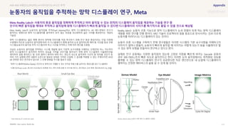 SOURCE : 111
눈동자의 움직임을 추적하는 망막 디스플레이 연구, Meta
Optic express, Reality labs
Meta Reality Labs의 눈동자의 움직임을 추적(Pupil Steering)하는 망막 디스플레이*는 AR 헤드셋에서 안구가
움직이는 방향으로 망막 디스플레이를 움직여서 보지 않는 부분을 최소화하여 넓은 시야를 확보한다는 개념의
기술임
망막 디스플레이는 얇은 평행 광선이 망막에 이미지를 직접 투사하기 위해 안구 동공 중심이라는 단일 지점에
수렴해야 하므로 눈동자의 움직임에 따라 이 디스플레이가 함께 움직여 눈과 일치하도록 해야 함. 이것을 동공 조향
시스템(눈동자의 움직임 추적 시스템)이라 하고 시선을 추적하고 이에 따라 렌즈를 조종함
지금은 눈동자의 움직임을 추적하는 시스템 개발에 앞서 기본적 요구사항을 이해하는 단계인데 어느 각도까지
망막 디스플레이가 움직여야 최적의 성능을 가져올 것인가를 알아내기 위해 망막 디스플레이 시뮬레이션을
제작하여 실험 중이라고 함. 또한 얼마나 밝아야 하며 어느 정도의 속도로 움직여야 시선이 잘 따라올 것인가 등
여러 가지 실험에 관한 내용이 논문으로 발표된 상태로 가까운 시일에 그 결과를 적용할 수 없는 주제이지만 VR과
AR 관련한 최신 연구로서 앞으로 그 진행 방향을 주시할 필요가 있음
*망막 디스플레이(Retina Display): 인간의 눈 망막으로 구별할 수 있는 인치당 픽셀 수를 넘어서는 해상도를 갖는 디스플레이
*사출 동공(exit pupil): 개구부 조리개보다 뒤쪽에 있는 렌즈군에 의해 상 공간에 생기는 광선들의 교차 영역, 출사동이라고도 부름
Reality labs는 눈동자 조종 기능으로 망막 디스플레이가 눈과 정렬이 되게 하는 망막 디스플레이
개발을 위한 연구를 진행 중이다. VRD 기술이 프로젝터의 빛을 동공으로 반사시켜는 것과 다르게
눈동자를 따라다니는 디스플레이가 있는 것이다.
눈동자 조종 시스템을 구축하기 전에 연구원들은 이러한 시스템의 기본 요구사항을 이해하고자
이미지가 얼마나 밝을지, 눈동자가 빠르게 움직일 때 이미지는 어떻게 되는가 등을 시뮬레이션 할
수 있는 망막 모형을 만들어서 연구하고 있다고 한다.
실제로 안구 운동에는 다양한 움직임이 있는데 고정된 지점을 빠르게 바꾸는 Saccade 운동의
경우 300-700도/초의 빠른 속도로 움직인다고 한다. 이러한 눈의 움직임에서도 최적화된 성능을
출력할 수 있는 망막 디스플레이 연구가 성공한다면 작은 렌즈만으로 내 눈앞에 디스플레이가
펼쳐지는 진정한 메타버스의 삶을 살 수 있게 될 것이다.
#VR #AR #해상도(PPI,PPD) #시야각(FOV) #시선 추적
Meta Reality Labs는 사용자의 동공 움직임을 정확하게 추적하고 따라 움직일 수 있는 최적의 디스플레이 움직임을 제공하는 기술을 연구 중
안구의 빠른 움직임을 제대로 추적하고 움직임에 맞춰 디스플레이가 빠르게 움직일 수 있다면 디스플레이의 사이즈를 획기적으로 줄일 수 있을 것으로 예상됨
Zemax optical setup_눈동자 조절 망막 디스플레이 모델링
Pupil steering of a small exit pupil
 