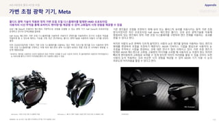 SOURCE : 112
가변 초점 광학 기기, Meta
VR, AR 최신 기술 동향-건국대학교 연구원, 주간기술동향, 2020
20년 7월 Meta의 리얼리티 랩스에서 가변적으로 초점을 조절할 수 있는 광학 기기 Half Dome의 프로토타입
공개하고 연구의 진척상황을 발표함
Half Dome 헤드셋은 가변 초점 디스플레이를 사용하여 사용자가 콘텐츠를 이용하면서 안구의 수렴과 적응을
적절하게 할 수 있도록 해주는 기능을 구현. 최근 연구에서는 폴디드 광학기술을 사용하여 모듈의 크기를 상당히
줄임
이전 프로토타입처럼 기계식 가변 초점 디스플레이를 사용하는 대신 액정 크리스털 렌즈를 다수 사용하여 정적
가변 초점 디스플레이를 구현하고 이에 따라 헤드셋의 광학 시스템이 64개의 개별 초점 면 사이에서 변동될 수
있게 개발되었음
*포비티드 렌더링: 사용자의 시선이 집중되지 않은 주변의 시야를 더 낮은 수준의 이미지, 즉 블러링하여 사용자의 어지러움이나
눈 피로도를 줄이고 이미지 처리량을 줄여 CPU 사용량도 줄일 수 있음
기존 렌즈들은 초점을 조정하기 위해 유리 또는 플라스틱 유리를 이동시키는 동적 가변 초점
방식이었지만 최신 프로토타입 Half dome 헤드셋은 폴디드 것과 같은 광학기술을 이용해
중첩되어 있는 렌즈에서 정적 가변 초점 디스플레이를 구현하여 렌즈 전체를 이동하는 효과를
얻을 수 있다고 한다.
하지만 사람의 눈은 완벽히 다르게 움직인다. 사람의 눈은 렌즈를 앞뒤로 이동하는 대신, 렌즈의
형태를 변경하여 초점을 조정하기 때문이다. AR/VR 디바이스 기업을 중심으로 사용자의 눈
초점을 추적하고 시점을 변경하는 것에 대한 연구가 많이 이뤄지고 있다. 가변 초점 렌즈가
탑재된 AR/VR 헤드셋으로 고화질, 고용량의 미디어를 소비할 때 사용자의 눈 초점이 맞는 위치만
빠르게 렌더링하여 고화질로 보여줄 수 있게 된다면 이미지 처리량을 줄일 수 있을 것이다. 또한
사람의 눈이 작동하는 것과 비슷한 시각 경험을 제공할 수 있어 AR/VR 기기 사용 시 눈의
피로도와 어지러움을 줄일 수 있다고 한다.
#VR #광경로 폴딩 #초점 조절
폴디드 광학 기술이 적용된 정적 가변 초점 조절 디스플레이를 탑재한 HMD 프로토타입
사용자의 시선 추적을 통해 포비티드 렌더링*을 제공할 수 있어 고화질의 시청 경험을 제공할 수 있음
Half dome- 기계식 초점 조절 디스플레이 모듈 Half dome 3- 폴디드 광학 기술을 사용한 정적 초점 조절 디스플레이 모듈 프로토타입
 