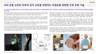 SOURCE : 121
뇌의 운동 신호와 피부의 감각 신호를 전달하는 비침습형 양방향 신경 우회 기술
Battelle Memorial Institute
뇌에서 몸으로 전달되는 신경이 마비된 척수신경 장애인을 위해 뇌의 운동 의도를 읽어 팔의 근육에 직접 운동
신호를 전달해 팔과 손의 움직임을 가능하게 해주고, 손으로 물건을 쥐었을 때 손가락 끝의 감각 센서가 인지한
감각 신호를 뇌의 감각 피질에 전달해 무엇을 쥐고 있는지 느끼게 해주는 양방향 신경우회 기술임
실험참가자가 화면 속 영상에서 움직이는 손을 보고 자신의 손이 움직인다는 상상을 할 때 나오는 뇌파패턴을
머신러닝 알고리즘이 학습해 어떤 활동 패턴이 엄지손가락의 구부러짐과 집게손가락의 확장 등에 해당하는지
알아내고, 이러한 패턴의 뇌 신경신호 발생 시 팔뚝 근육에 전기적 펄스 패턴을 주는 방식으로, 실제로 성공하기까지
많은 훈련과 데이터 교정이 필요로 했음
팔의 움직임을 주는 첫 번째 연구에 참가한 사용자들의 “내가 들고 있는 물체를 느끼지 못하는 것이 이상하다” 라는
피드백을 통해 연구진은 단순히 움직임을 가능하게 하는데 그치지 않고 마비된 손으로부터 감각을 주기 위해서
손에 미세하게 조정된 센서와 뇌의 감각피질 영역에 삽입물이 필요하다는 것을 알아냄
커피가 담긴 종이컵을 들어올릴 때 사람의 피부는 움직이고 늘어나고 변형되는데, 센서를 통해서 컵이 피부에
가하는 압력은 물론 컵을 들어올리고 중력이 아래로 당길 때 피부에 가해지는 힘을 감지할 수 있음. 이 때 종이컵을
너무 꽉 쥐면 뜨거운 커피가 넘치게 되기 때문에 각 센서는 미세한 압력이나 중력을 감지하며 측정을 종합함으로써
피부가 어떻게 구부러지거나 펴질 지 정확히 판단하여 그 정보를 뇌의 감각 피질로 보내 사용자로 하여금 컵을 손에
만져보고 필요에 따라 그립을 조절할 수 있게 함
운동명령을 위한 침습형 연구에 이어 운동명령과 감각감지 모두 전달하는 비침습형 양방향
신경우회 기술로 발전시키고 있다. 연구사례와 같이 신체가 마비되거나 혹은 신체 일부가 없어
일상 생활조차 제한적이고 다른 이의 도움이 필요한 사람들에게 제한되었던 경험을 넓혀줄
것이고, 가상 환경과 연동될 수 있다면 비단 장애인이 아니더라도 그 활용 범위는 무궁무진하다.
이 연구 외에도, 박성준 KAIST 바이오 및 뇌공학과 교수 연구팀이 개발한 신경신호 모사를 통한
인공감각 시스템(Artificial Neural Tactile Sensing System, 네이처 일렉트로닉스 21년 6월
게재), 최승문 포스텍 컴퓨터공학과 교수팀의 두개골을 통과할 수 있는 초음파로 직접 자극에
대한 전기 신호를 뇌에 전달하는 연구, 장재은 DGIST 정보통신융합전공 교수 연구팀이 연구 중인
사람마다 느끼는 촉각 자극을 분석할 수 있는 인공지능(AI) 기술 등 인공 감각을 뇌로 전달하는
기술에 대한 연구 등 관련 연구분야가 계속 발전되고 있다.
아바타의 움직임을 전달하거나, 아바타가 AR/VR환경에서 가상 콘텐츠를 통해 느끼는 감각이 한계
없이 양방향 소통이 가능하게 될 것이고, 현재는 시각, 청각, 촉각 범위에서 이뤄지는 감각 경험도
후각, 미각까지 확장되는 인공감각을 통해 가상세계에서 음식을 맛보고 구입하거나 옷을 만져본
뒤 구매할 수 있는 오감 전달 메타버스가 가능하게 될 것이다.
#EEG #TMS #BMI #IMU
뇌 신호로 마비된 몸을 움직이는 것과 동시에 몸의 감각을 뇌로 전달하는 비 침습형 양방향 기술로, 인공감각으로 발달시키면 AR/VR환경에서 아바타의 감각을 동기화하는 몰입감을
줄 수 있음
 