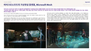 SOURCE : 122
의
Microsoft
마이크로소프트가 새로운 AR/VR 플랫폼인 마이크로소프트 메시(Microsoft Mesh)를 공개했음
메시는 마이크로소프트의 AR 디바이스인 홀로렌즈2를 활용한 기술로, 다른 사람들과 가상현실 속에서 만나 직접
마주 보고 대화도 하고 다양한 업무를 공유할 수 있는 플랫폼임
가상현실과 현실 세계를 융합해 시각과 청각 등의 새로운 정보를 만들어 내는 혼합현실(MR) 기술을 적극적으로
활용한 플랫폼이다. 시연된 영상을 보면 홀로렌즈를 착용한 사용자들이 가상현실과 현실이 결합된 공간에 모여
업무 회의를 하거나, 홀로그램으로 구현된 지구본, 설계도, 목업 등을 직접 조작하고 움직여가며 상호작용하는 것을
확인할 수 있다.
마이크로소프트의 가상현실 플랫폼은 3D 콘텐츠 혹은 앱을 통해 참여할 수 있기 때문에 AR
헤드셋이 없이 소통할 수 있다는 차별점을 가진다. 그리고 대개 비대면 회의는 현실 세계에서
마주 보고 대화하는 듯한 현장감의 부재, 입체적이지 못한 평면 공동작업 방식이 가장 아쉬웠으나
메시는 이러한 한계를 뛰어넘는다. 현실과 유사한 방식으로 더 직관적인 상호작용이 가능해져
디지털 화면에 익숙하지 않아 비대면 업무에 어려움을 겪고 있는 세대도 빠르게 적응할 수 있을
것으로 기대한다. 추가적으로, B2B를 타깃으로 하는 만큼 원활한 협업을 위한 파일 확장자 표준
정의와 지원이 뒷받침되어야 한다.
#AR #VR #협업툴
마이크로소프트의 AR 디바이스인 홀로렌즈2를 활용하여 가상현실과 현실 세계를 융합해 시각과 청각 등의 새로운 정보를 만들어 내는 혼합현실(MR) 기술
가상현실 속에서 홀로그램으로 구현된 설계도, 목업 등을 직접 조작하고 움직이는 등 직관적인 방식으로 다양한 업무를 공유할 수 있어 비대면 업무에 어려움을 겪고 있는 세대도
빠르게 적응할 수 있을 것
 