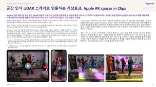 SOURCE : 135
공간 인식 LiDAR 스캐너로 연출하는 가상효과, Apple AR spaces in Clips
Apple
Apple의 Clips는 재미있는 동영상 효과를 적용해 촬영하고 공유할 수 있는 서비스로, LiDAR* 스캐너가 탑재된 일부
iPhone 및 iPad 모델에서는 AR Spaces 기능을 Clips 앱에서 사용할 수 있음
LiDAR 스캐너는 지금까지 불가능했던 첨단 심도 감지 기능을 제공하는데, 이는 빛의 이동 거리를 측정하고 장면의
픽셀 심도 정보를 이용하여 더 빠르고 사실적인 AR 경험을 제공함
AR Spaces 기능은 AR 분할 및 오클루전**(Occlusion) 기술을 이용함. Clips는 동영상 속 사람을 인식하여 그 사람의
앞과 뒤에 AR 효과를 투사함으로써 마치 그 효과가 공간과 피사체를 완전히 감싸고 있는 것처럼 느껴지게 함.
사용자들은 쉽게 방을 스캔하고, 역동적인 조명, 위에서 떨어지는 장식, 실감 나는 효과들을 실시간으로 미리 볼 수
있으며, 앱에서 제공하는 모든 움직이는 스티커, 텍스트 라벨, 이모티콘 오버레이 등과도 조합할 수 있음. 또한 9:16
세로, 16:9 가로, 정방형 등 Clips가 지원하는 모든 화면비로 촬영할 수 있음
* LiDAR : 3D 거리 측정 기술로, 레이저를 목표물에 방출하고 빛이 돌아오기까지 걸리는 시간 및 강도를 측정해 대상과의 거리를
감지하며, 이를 통해 주변 환경을 인지해 3차원 지도를 구현함. 현재 LiDAR 센서는 자율주행차를 비롯한 차세대 AR 구현의
핵심으로 주목받고 있음
** 오클루전(Occlusion) : 가상의 물체를 실제 사물 뒤에 숨기는 것과 그 기술을 의미하며, AR기술이 현실과의 이질감을 줄이기
위한 핵심 요소임
기존의 AR은 2차원이나 GPS 좌표 기반으로 동작하여 사용자가 이동하면 AR의 형태나 위치가
변형되지만, Apple Clips의 AR spaces 효과는 사용자 위치에 상관없이 자연스러운 AR을 연출한다.
LiDAR 센서를 통해 얻은 3차원 위치 정보까지 대입해 사용자가 이동하더라도 AR의 좌표는 변하지
않고 고정된 환경에 매핑이 유지되기 때문이다. 또한 오클루전 기술 덕분에 사용자 뒤쪽까지
적용이 가능하다.
항상 가지고 다니는 스마트폰에 LiDAR가 탑재되고, Clips 앱을 통해 손쉬운 AR 제작 환경이
제공되기 때문에 퀄리티 높은 다양한 형태의 AR 콘텐츠가 생산될 것이다. 이는 AR이 광고, SNS,
커머스 등 일상의 콘텐츠로 들어오게 되는 계기가 될 것이며, 기술의 뒷받침을 통해 현실과
가상의 구분이 없어지는 과정을 거쳐 자연스럽게 그 경계를 초월한 세계로 진입하게 되고, 문득
메타버스 속의 삶을 즐기고 있는 자신을 발견하게 될 것이다.
#AR #현실공간매핑 #LiDAR #Occlusion
Apple의 영상 촬영 및 편집 앱인 Clips에 적용된 기능으로, 공간을 정밀하게 인식하여 촬영 디바이스의 위치가 이동하더라도 고정된 실제 환경에 사실감이 높은 AR 효과를 매핑해줌
사용자들이 AR 필터를 활용해 어떤 공간이라도 멋진 스테이지로 만들 수 있는 경험이 가능함
 