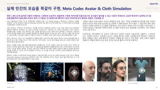 SOURCE : 136
실제 인간의 모습을 똑같이 구현, Meta Codec Avatar & Cloth Simulation
Meta
21년 10월 Meta 커넥트 키노트 이벤트에서 리얼리티 랩스 CIO Michael Abrash는 메타버스는 무엇보다 사람을
연결하는 것으로 현실적인 아바타의 중요성을 강조하며 바로 앞의 누군가와 함께 하는 것 처럼 진정한 상호작용을
가상환경에서 가능케 하고자 함
코덱 아바타는 아바타의 머리카락이나 피부를 모공까지 세밀하게 표현하고 서로 다른 조명 조건과 환경에서
어떻게 변화하는 표현하는 등 실제 인간처럼 사실적으로 구현되는 3D 아바타 렌더링의 수준이 얼마나
발전했는지를 보여줌. 코덱 아바타는 모든 미묘한 움직임과 친구와 가족이 즉시 알아볼 수 있게 하는 사용자의
고유한 특성을 포함해 3차원 프로필을 캡처해야 함. 때문에 얼굴과 전신을 위한 캡처 스튜디오 2개를 사용 중이며
각 스튜디오에는 수백 대의 고해상도 카메라가 있어서 각 카메라는 초당 1GB의 속도로 데이터를 캡처할 수 있음
캡처 스튜디오는 규모가 크고 비실용적이기 때문에 캡처 스튜디오와 많은 데이터 없이도 자신의 아바타를 만들 수
있도록 AI시스템 구축을 하고자 하며, 피츠버그 연구소에서 소규모 참가자들을 대상으로 신체적 특성에 대한
데이터 베이스를 생성 중임
목표는 미래에 가벼운 헤드셋을 통해 동일한 결과를 얻는 것으로 카메라, 가속도계, 자이로스코프, 자력계 및
마이크가 장착된 일련의 헤드 마운트 캡처 시스템(HMC)을 발명하여 전체를 캡처하는 방식. 코덱 아바타는 인코더와
디코더 기능을 통해서 제작됨. 인코더는 헤드셋의 카메라와 마이크를 사용해 사용자의 행동과 위치를 캡처하여
정보를 숫자로 된 고유의 코드로 조합하며 디코더는 이 코드를 오디오와 시각적인 신호로 변환하여 실제 같은
아바타를 형성함
메타버스 안에서 T.P.O에 맞게 자신을 표현하기 위해 표정 뿐만 아니라 VR 의류의 중요성이 커질 것이기 때문에,
Hand-cloth interaction technology 데모에서 의복 또한 실제처럼 보이고 현실과 같은 물리성에 따라 두 손의
움직임에 옷감이 자연스럽게 반응하는 것을 보여줌
사람과 사람의 관계 속에서 자신의 정체성과 감정, 개성, 가까운 관계에서만 알아볼 만한 미묘한
표정과 동작의 특징 등을 효과적으로 표현하기 위해 Meta의 연구기술은 그 필요성이 매우 높아
보인다. 다양한 표정이나 코스튬을 적용하려는 것이 대다수 아바타 서비스의 제공 수준이지만 그
다음은 Meta의 기술처럼 다양한 표정과 코스튬의 현실과 같은 실재감을 고도화하는 것이 경쟁의
이슈가 될 것이다.
아직까지는 연구실에서 큰 규모의 스튜디오가 있어야 가능한 기술이지만 오큘러스, 스마트폰
또는 가정용 디바이스 수준에서 실시간 고화질 렌더링 구현이 가능해진다면 메타버스 안에서의
삶이 사람들의 일상 속에 빠르게 자리잡는 역할을 할 것이다. 이와 함께 실제 사용자 얼굴의
딥페이크 위험과 데이터 보안 등의 우려는 앞으로 풀어나가야 할 숙제이다.
#AR #VR #IMU #AI #모션캡처
캡처 스튜디오에 설치된 다량의 카메라로 스캔하여 모공까지 세밀하게 구현한 아바타를 만들어냈으며, 친구들이 알아볼 수 있는 사용자 개개인의 고유한 특성까지 표현하고자 함
AI를 활용하여 HMC(헤드마운트 캡처 시스템)로 간소화된다면 메타버스상의 아바타에 보다 몰입된 경험이 가능해질 것
Codec Avatar Hand-cloth interaction
 