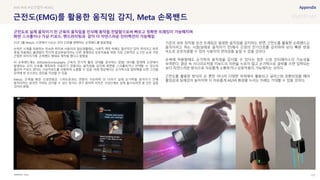 SOURCE : 137
근전도(EMG)를 활용한 움직임 감지, Meta 손목밴드
Meta
21년 3월 Meta는 신경에서 나오는 모터 신호를 변환하는 손목밴드를 발표했음
손목은 시계를 착용하는 친숙한 위치로 사용자의 일상생활에도, 사회적 맥락 하에도 합리적인 장착 위치이고 하루
종일 착용해도 불편함이 적으며 증강현실이라는 다른 세계와의 상호작용을 위한 가장 근본적인 도구인 손과 가장
근접한 위치이기에 손목밴드 형태로 제작을 했다고 밝혔음
이 손목밴드에는 EMG(electromyography 근육의 전기적 활성 상태를 검사하는 방법) 센서를 탑재해 신경에서
발생하는 모터 신호를 계측하여 사용자가 만들려는 움직임을 감지해 화면을 스크롤하거나 선택할 수 있으며
물리적 키보드 없이도 가상키보드를 사용하여 소통할 수 있음. 아래 영상에서는 손가락으로 알파벳을 쓰면 그것을
입력해 한 손으로도 문장을 작성할 수 있음
Meta는 손목을 통한 신경연동은 스마트폰과도 연동이 가능하며 더 나아가 실제 손가락을 움직이기 전에
움직이려는 생각만 가져도 감지할 수 있는 방식도 연구 중이며 아직은 구상단계로 실제 출시되려면 몇 년은 걸릴
것이라 밝힘
기존의 외부 장치형 모션 트래킹은 발생한 움직임을 감지하는 반면, 근전도를 활용한 손목밴드는
움직이려고 하는 시점(실제로 움직이기 전)에서 신경의 전기신호를 감지하여 보다 빠른 반응
속도로 상호작용할 수 있어 사용자의 편의성을 높일 수 있을 것이다.
손목에 착용함에도 손가락의 움직임을 감지할 수 있다는 점은 신경 인터페이스의 가능성을
보여준다. 영상 속 시나리오처럼 키보드의 자판을 누르지 않고 손가락으로 글씨를 쓰면 입력되는
보다 자연스러운 방식으로 자유롭게 소통하거나 상호작용이 가능해지는 것이다.
근전도를 활용한 방식이 손 뿐만 아니라 다양한 부위에서 활용되고 글라스와 호환되었을 때의
몰입감과 실재감이 높아지며 더 자유롭게 AR/VR 환경을 누리는 미래도 기대할 수 있을 것이다.
#AR #VR #모션캡처 #EMG
근전도로 실제 움직이기 전 근육의 움직임을 인식해 동작을 전달함으로써 빠르고 정확한 트래킹이 가능해지며
화면 스크롤이나 가상 키보드, 핸드라이팅과 같이 더 자연스러운 인터랙션이 가능해짐
 